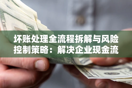 武汉坏账处理全流程拆解与风险控制策略：解决企业现金流顽疾的实战指南