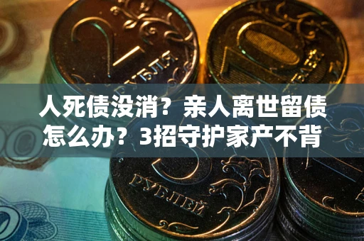 武汉人死债没消？亲人离世留债怎么办？3招守护家产不背锅