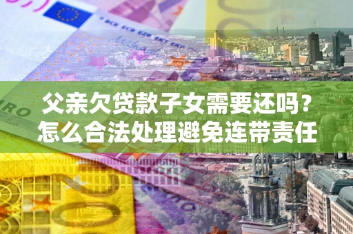 武汉父亲欠贷款子女需要还吗？怎么合法处理避免连带责任？
