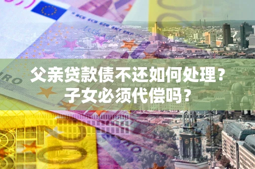 武汉父亲贷款债不还如何处理？子女必须代偿吗？
