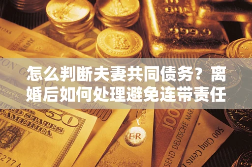 武汉怎么判断夫妻共同债务？离婚后如何处理避免连带责任？